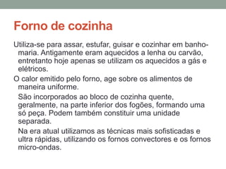 Forno de cozinha
Utiliza-se para assar, estufar, guisar e cozinhar em banho-
maria. Antigamente eram aquecidos a lenha ou carvão,
entretanto hoje apenas se utilizam os aquecidos a gás e
elétricos.
O calor emitido pelo forno, age sobre os alimentos de
maneira uniforme.
São incorporados ao bloco de cozinha quente,
geralmente, na parte inferior dos fogões, formando uma
só peça. Podem também constituir uma unidade
separada.
Na era atual utilizamos as técnicas mais sofisticadas e
ultra rápidas, utilizando os fornos convectores e os fornos
micro-ondas.
 