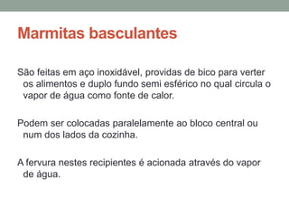 Marmitas basculantes
São feitas em aço inoxidável, providas de bico para verter
os alimentos e duplo fundo semi esférico no qual circula o
vapor de água como fonte de calor.
Podem ser colocadas paralelamente ao bloco central ou
num dos lados da cozinha.
A fervura nestes recipientes é acionada através do vapor
de água.
 