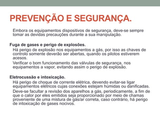 PREVENÇÃO E SEGURANÇA.
Embora os equipamentos dispositivos de segurança, deve-se sempre
tomar as devidas precauções durante a sua manipulação.
Fuga de gases e perigo de explosões.
Há perigo de explosão nos equipamentos a gás, por isso as chaves de
controlo somente deverão ser abertas, quando os pilotos estiverem
acesos.
Verificar o bom funcionamento das válvulas de segurança, nos
equipamentos a vapor, evitando assim o perigo de explosão.
Eletrocussão e intoxicação.
Há perigo de choque de corrente elétrica, devendo evitar-se ligar
equipamentos elétricos cujas conexões estejam húmidas ou danificadas.
Deve-se facultar a revisão dos aparelhos a gás, periodicamente, a fim de
que o calor por eles emitidos seja proporcionado por meio de chamas
proveniente de uma mistura de gás/ar correta, caso contrário, há perigo
de intoxicação de gases nocivos.
 