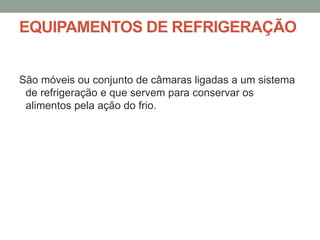 EQUIPAMENTOS DE REFRIGERAÇÃO
São móveis ou conjunto de câmaras ligadas a um sistema
de refrigeração e que servem para conservar os
alimentos pela ação do frio.
 
