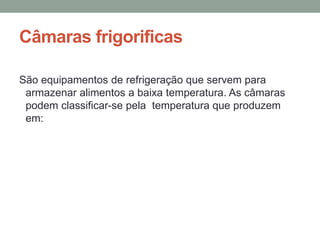 Câmaras frigorificas
São equipamentos de refrigeração que servem para
armazenar alimentos a baixa temperatura. As câmaras
podem classificar-se pela temperatura que produzem
em:
 