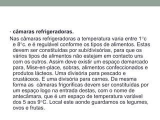 • câmaras refrigeradoras.
Nas câmaras refrigeradoras a temperatura varia entre 1c
e 8c. e é regulável conforme os tipos de alimentos. Estas
devem ser constituídas por sub/divisórias, para que os
vários tipos de alimentos não estejam em contacto uns
com os outros. Assim deve existir um espaço demarcado
para, Mise-en-place, sobras, alimentos confeccionados e
produtos lácteos. Uma divisória para pescado e
crustáceos. E uma divisória para carnes. Da mesma
forma as câmaras frigorificas devem ser constituídas por
um espaço logo na entrada destas, com o nome de
antecâmara, que é um espaço de temperatura variável
dos 5 aos 9C. Local este aonde guardamos os legumes,
ovos e frutas.
 