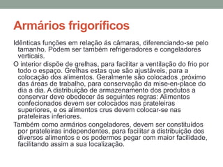 Armários frigoríficos
Idênticas funções em relação ás câmaras, diferenciando-se pelo
tamanho. Podem ser também refrigeradores e congeladores
verticais.
O interior dispõe de grelhas, para facilitar a ventilação do frio por
todo o espaço. Grelhas estas que são ajustáveis, para a
colocação dos alimentos. Geralmente são colocados ,próximo
das áreas de trabalho, para conservação da mise-en-place do
dia a dia. A distribuição de armazenamento dos produtos a
conservar deve obedecer ás seguintes regras: Alimentos
confecionados devem ser colocados nas prateleiras
superiores, e os alimentos crus devem colocar-se nas
prateleiras inferiores.
Também como armários congeladores, devem ser constituídos
por prateleiras independentes, para facilitar a distribuição dos
diversos alimentos e os podermos pegar com maior facilidade,
facilitando assim a sua localização.
 
