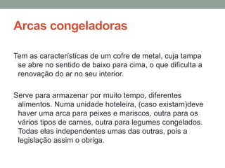 Arcas congeladoras
Tem as características de um cofre de metal, cuja tampa
se abre no sentido de baixo para cima, o que dificulta a
renovação do ar no seu interior.
Serve para armazenar por muito tempo, diferentes
alimentos. Numa unidade hoteleira, (caso existam)deve
haver uma arca para peixes e mariscos, outra para os
vários tipos de carnes, outra para legumes congelados.
Todas elas independentes umas das outras, pois a
legislação assim o obriga.
 
