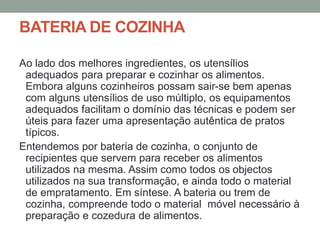 BATERIA DE COZINHA
Ao lado dos melhores ingredientes, os utensílios
adequados para preparar e cozinhar os alimentos.
Embora alguns cozinheiros possam sair-se bem apenas
com alguns utensílios de uso múltiplo, os equipamentos
adequados facilitam o domínio das técnicas e podem ser
úteis para fazer uma apresentação autêntica de pratos
típicos.
Entendemos por bateria de cozinha, o conjunto de
recipientes que servem para receber os alimentos
utilizados na mesma. Assim como todos os objectos
utilizados na sua transformação, e ainda todo o material
de empratamento. Em síntese. A bateria ou trem de
cozinha, compreende todo o material móvel necessário à
preparação e cozedura de alimentos.
 