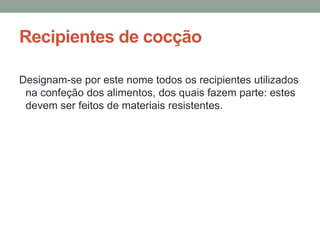 Recipientes de cocção
Designam-se por este nome todos os recipientes utilizados
na confeção dos alimentos, dos quais fazem parte: estes
devem ser feitos de materiais resistentes.
 