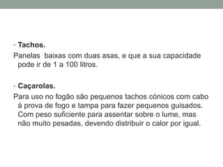 • Tachos.
Panelas baixas com duas asas, e que a sua capacidade
pode ir de 1 a 100 litros.
• Caçarolas.
Para uso no fogão são pequenos tachos cónicos com cabo
á prova de fogo e tampa para fazer pequenos guisados.
Com peso suficiente para assentar sobre o lume, mas
não muito pesadas, devendo distribuir o calor por igual.
 