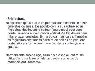 • Frigideiras.
Recipientes que se utilizam para saltear alimentos e fazer
omeletas diversas. De acordo com a sua utilização as
frigideiras destinadas a saltear (sauteuses) possuem
borda inclinada ou vertical ou vertical. As frigideiras para
fritar e fazer omeletas, têm a borda mais curva. Também
as frigideiras destinadas à fritura de peixes de pequeno
porte, são em forma oval, para facilitar a confecção da
iguaria.
Normalmente são de aço, alumínio grosso ou cobre. As
utilizadas para fazer omeletas devem ser feitas de
materiais anti-aderente.
 