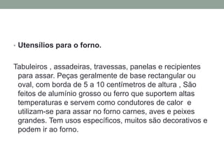 • Utensílios para o forno.
Tabuleiros , assadeiras, travessas, panelas e recipientes
para assar. Peças geralmente de base rectangular ou
oval, com borda de 5 a 10 centímetros de altura , São
feitos de alumínio grosso ou ferro que suportem altas
temperaturas e servem como condutores de calor e
utilizam-se para assar no forno carnes, aves e peixes
grandes. Tem usos específicos, muitos são decorativos e
podem ir ao forno.
 
