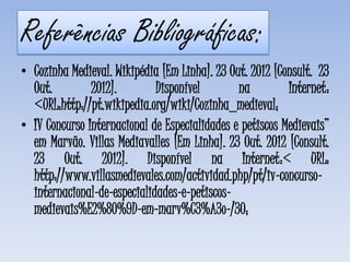 Referências Bibliográficas:
• Cozinha Medieval. Wikipédia [Em Linha]. 23 Out. 2012 [Consult. 23
  Out.         2012].        Disponível        na         Internet:
  <URL:http://pt.wikipedia.org/wiki/Cozinha_medieval;
• IV Concurso Internacional de Especialidades e petiscos Medievais”
  em Marvão. Villas Mediavalles [Em Linha]. 23 Out. 2012 [Consult.
  23 Out. 2012]. Disponível na Internet:< URL:
  http://www.villasmedievales.com/actividad.php/pt/iv-concurso-
  internacional-de-especialidades-e-petiscos-
  medievais%E2%80%9D-em-marv%C3%A3o-/30;
 