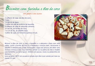 Biscoitos com farinha e óleo de coco
sem glúten e sem lactose
2 colheres de sopa de óleo de coco,
1 ovo,
1/4 de xíc de água,
1 colher de café de essência de baunilha,
4 colheres de sopa de adoçante culinário,
3/4 de xíc. de farinha de coco,
1 e 3/4 de xíc. de polvilho doce,
1colher de sopa de fermento químico em pó.
Misture o óleo de coco, o ovo, a baunilha e o adoçante e bata com uma
colher. Junte a farinha de coco e o fermento e misture bem. Acrescente o
polvilho e amasse com a mão. Acrescente a água aos poucos até obter uma
mistura cremosa e lisa. Faça bolinhas, achate-as na palma da mão e modele
com forminhas ou como quiser. Enfeite com passas, nozes ou pedacinhos de
damasco.
Leve ao forno 180ºC em assadeira untada com óleo (usei canola) por mais ou
menos 25 min.
10
 