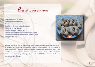 Biscoitos da Aurora
250g de farinha de arroz,
250g de amido de milho,
2 ovos,
6 colheres de sopa rasas de açúcar,
1 tablete de margarina,
1 colher de café rasa de sal,
1 colher de sopa de fermento químico em pó
1 colher de sopa de sementinhas de erva doce,
leite para dar liga
Misture o açúcar com a margarina, junte os ovos inteiros (gema sem pele),
acrescente as farinhas e o fermento. Amasse com as mãos e vá colocando o
leite aos poucos, até ficar uma massa boa para enrolar. Polvilhe a mesa com
farinha de arroz. Faça um cordão enrolando a massa com a mão e corte os
biscoitos no formato que desejar. Leve ao forno 180ºC em forma untada com
margarina, até dourar.
11
 