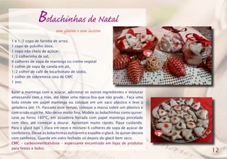 Bolachinhas de Natal
1 e 1/2 copo de farinha de arroz,
1 copo de polvilho doce,
1 copo não cheio de açúcar,
1/2 colherinha de sal,
4 colheres de sopa de manteiga ou creme vegetal
1 colher de sopa de canela em pó,
1/2 colher de café de bicarbonato de sódio,
1 colher de sobremesa rasa de CMC
1 ovo.
Bater a manteiga com o açúcar, adicionar os outros ingredientes e misturar
amassando com a mão, até obter uma massa lisa que não grude.. Faça uma
bola enrole em papel manteiga ou coloque em um saco plástico e leve a
geladeira por 1h. Passado esse tempo, coloque a massa sobre um plástico e
com o rolo espiche. Não deixe muito fina. Modele as bolachinhas como quiser.
Leve ao forno 180ºC, em assadeira forrada com papel manteiga pincelado
com óleo, até começar a dourar. Aprontam muito rápido, fique cuidando.
Para o glacê bati 1 clara em neve e misturei 6 colheres de sopa de açúcar de
confeiteiro. Deixe as bolachinhas esfriarem e espalhe o glacê. Se quiser decore
com confeitos. Guarde em vidro fechado só depois do glacê bem seco.
CMC - carboximetilcelulose - espessante encontrado em lojas de produtos
para festas e bolos.
12
sem glúten e sem lactose
 