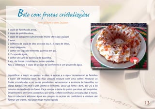 Bolo com frutas cristalizadas
sem glúten e sem lactose
1 copo de farinha de arroz,
1 copo de polvilho doce,
1 copo de adoçante culinário não muito cheio (ou açúcar)
2 ovos,
2 colheres de sopa de óleo de coco (ou 1/2 copo de óleo),
1 maçã pequena,
1 colher de sopa de fermento químico em pó,
1/2 copo de água,
1 colher de café de essência de baunilha,
1 xíc. de frutas cristalizadas, nozes picadas.
Para a cobertura 1 copo de açúcar de confeiteiro e um pouco de água.
Liquidificar a maçã, as gemas, o óleo, o açúcar e a água. Acrescentar as farinhas
e bater até misturar bem. Se ficar pesado misture com uma colher. Misturar as
frutas cristalizadas e as nozes picadinhas. Acrescentar a essência de baunilha, as
claras batidas em neve e por último o fermento. Levar ao forno 180ºC por 25 a 30
minutos dependendo do forno. Faça sempre o teste do palito que deve sair sequinho.
Desenforme e derrame a cobertura por cima. Enfeite com frutas cristalizadas e nozes.
Para a cobertura adicione água aos pingos no açúcar de confeiteiro e misture até
formar um creme, não pode ficar muito líquido
13
 