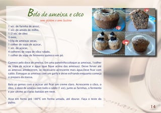 Bolo de ameixa e côco
1 xíc. de farinha de arroz,
1 xíc. de amido de milho,
1/2 xíc. de óleo
3 ovos,
150g de ameixas secas,
1 colher de sopa de açúcar,
1 xíc. de açúcar,
4 colheres de sopa de côco ralado,
1 colher de sopa de fermento químico em pó.
Comece pelo doce de ameixa. Em uma panelinha coloque as ameixas, 1colher
de sopa de açúcar e água (que fique acima das ameixas). Deixe ferver até
as ameixas amolecerem, se necessário acrescente mais água.Deve ficar com
caldo. Esmague as ameixas com um garfo e deixe esfriando enquanto começa
o preparo da massa.
Bata as gemas com o açúcar até ficar um creme claro. Acrescente o côco, o
óleo, o doce de ameixa com todo o caldo (1 xíc), junte as farinhas, o fermento
e por último as claras batidas em neve.
Asse em forno pré 180ºC em forma untada, até dourar. Faça o teste do
palito.
14
sem glúten e sem lactose
 