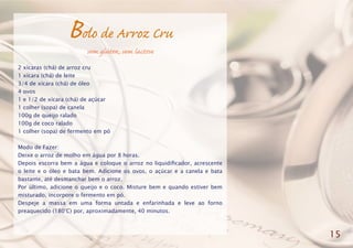 Bolo de Arroz Cru
sem glúten, sem lactose
2 xícaras (chá) de arroz cru
1 xícara (chá) de leite
3/4 de xícara (chá) de óleo
4 ovos
1 e 1/2 de xícara (chá) de açúcar
1 colher (sopa) de canela
100g de queijo ralado
100g de coco ralado
1 colher (sopa) de fermento em pó
Modo de Fazer:
Deixe o arroz de molho em água por 8 horas.
Depois escorra bem a água e coloque o arroz no liquidificador, acrescente
o leite e o óleo e bata bem. Adicione os ovos, o açúcar e a canela e bata
bastante, até desmanchar bem o arroz.
Por último, adicione o queijo e o coco. Misture bem e quando estiver bem
misturado, incorpore o fermento em pó.
Despeje a massa em uma forma untada e enfarinhada e leve ao forno
preaquecido (180°C) por, aproximadamente, 40 minutos.
15
 
