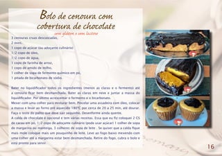Bolo de cenoura com
cobertura de chocolate
3 cenouras cruas descascadas,
2 ovos,
1 copo de açúcar (ou adoçante culinário)
1/2 copo de óleo,
1/2 copo de água,
1 copo de farinha de arroz,
1 copo de amido de milho,
1 colher de sopa de fermento químico em pó,
1 pitada de bicarbonato de sódio.
Bater no liquidificador todos os ingredientes (menos as claras e o fermento) até
a cenoura ficar bem desmanchada. Bater as claras em neve e juntar a massa do
liquidificador. Por último acrescentar o fermento e o bicarbonato.
Mexer com uma colher para misturar bem. Pincelar uma assadeira com óleo, colocar
a massa e levar ao forno pré aquecido 180ºC por cerca de 20 a 25 min, até dourar.
Faça o teste do palito que deve sair sequinho. Desenforme ainda quente.
A calda de chocolate é opcional e tem várias receitas. Essa que eu fiz coloquei 2 CS
de cacau em pó, 1/2 copo de adoçante culinário (pode usar açúcar) 1 colher de sopa
de margarina ou manteiga, 3 colheres de sopa de leite . Se quiser que a calda fique
mais mole coloque mais um pouquinho de leite. Leve ao fogo baixo mexendo com
uma colher até a margarina estar bem desmanchada. Retire do fogo, cubra o bolo e
está pronto para servir.
16
sem glúten e sem lactose
 
