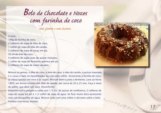Bolo de Chocolate e Nozes
com farinha de coco
sem glúten e sem lactose
4 ovos,
100g de farinha de coco,
2 colheres de sopa de óleo de coco,
1 colher de sopa de óleo de canola,
5 colheres de sopa de cacau em pó,
50 ml de leite de coco,
4 colheres de sopa rasas de açúcar mascavo,
1 colher de sopa de fermento químico em pó,
2 colheres de sopa de nozes picadas.
Misture as gemas, o óleo de coco, o leite de coco, o óleo de canola, o açúcar mascavo
e o cacau e bata no liquidificador ou com uma colher. Acrescente a farinha de coco,
as claras batidas em neve e as nozes. Misture bem e junte o fermento. Leve ao forno
180ºC em forma untada com óleo de canola, por cerca de 20 a 25 min. Faça o teste
do palito, que deve sair seco. Desenforme
Enquanto esfria prepare a calda com 1/2 xíc. de açúcar de confeiteiro, 2 colheres de
sopa de cacau em pó e 1/2 colher de sopa de água. Se ficar muito dura acrescente
mais um pouquinho de água. Misture tudo com uma colher e derrame sobre o bolo.
Finalize com nozes moídas.
17
 