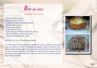 Bolo de coco
200g de farinha de arroz,
200g de amido de milho,
3 colheres de sopa de fécula de batata,
100ml de óleo, 2 ovos,
100 g de coco ralado,
1 vidro de leite de coco,
1 colher de sopa de fermento químico em pó,
150g de adoçante culinário ou açúcar,
1 pitada de bicarbonato de sódio.
Opcional: 1/2 xíc. de chocolate granulado.
Em uma tigela misturar todos os ingredientes secos, inclusive o fermento.
Fazer um buraco no meio e acrescentar as gemas, o óleo e o leite de coco.
Misture tudo com uma colher. Por último acrescente as claras em neve batidas
em neve. Pincele com óleo uma forma com cone no meio, coloque a massa
e leve ao forno pré aquecido 180ºC por cerca de 30 a 35 min. ou até dourar.
Faça o teste do palito.
18
sem glúten e sem lactose
 