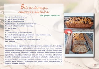 Bolo de damasco,
ameixas e amêndoas
1 e 1/2 xíc. de farinha de arroz,
1/2 xíc. de amido de milho,
1/2 xíc. de fécula de batata,
1 colher de sopa de fermento químico em pó,
1/2 xíc. de adoçante culinário ou açúcar,
1/2 xíc. de água,
3 ovos,
1/2 colherinha de bicarbonato de sódio,
1/2 xíc. de amêndoas picadas, 8 damascos secos, 8 ameixas secas,
1colher de sopa de essência de baunilha,
2 colheres de sopa de adoçante culinário ou açúcar,
1 xíc. de água.
Comece levando ao fogo em uma panelinha as ameixas, os damascos, 1 xíc. de água
e o adoçante culinário ou açúcar. Quando começar a ferver conte 7 min. e desligue.
Não deve ficar totalmente seco e nem com muita água. Deixe esfriando. Em uma tigela
misture as gemas com o adoçante e bata com uma colher. Vá adicionando os outros
ingredientes, deixando por último as claras em neve, o fermento e o bicarbonato
de sódio. Misture tudo e coloque em uma forma de bolo ingles untada com óleo ou
em forminhas. Leve ao forno pré aquecido até dourar. Cerca de 25min. Faça o teste
do palito. Retire do forno e desenforme ainda quente. Enfeite com pedacinhos de
damasco, ameixa e amêndoas.
19
sem glúten e sem lactose
 