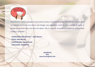 COZINHANDO SEM GLÚTEN II - Gilda Moreira
FOTOS: Gilda Moreira
DIAGRAMAÇÃO: Raquel Benati
PUBLICAÇÃO: ACELBRA-RJ
ACELBRA-RJ
2011
www.riosemgluten.com
Gilda Moreira é celíaca e participa da Associação de Celíacos do Rio Grande do Sul ( ACELBRA-RS). Criou um perfil
no Facebook (Cozinhando sem glúten) para divulgar suas experiências culinárias, com o objetivo de ajudar as
pessoas que precisam fazer uma dieta sem glúten. Este é o segundo volume de sua coleção de receitas, todas
testadas e aprovadas !
 