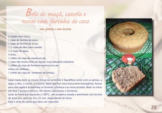 Bolo de maçã, canela e
nozes com farinha de coco
sem glúten e sem lactose
2 maçãs com casca,
1 copo de farinha de coco,
1 copo de farinha de arroz,
1/2 copo de óleo (usei canola)
1/2 copo de água,
3 ovos,
1 colher de sopa de canela em pó,
1 copo não muito cheio de açúcar (usei adoçante culinário)
1 colher de sopa de fermento químico em pó,
nozes em pedaços,
1 colher de sopa de sementes de linhaça.
Lavar muito bem as maçãs, retirar as sementes e liquidificar junto com as gemas, a
água, o óleo, a canela, e o açúcar. Bater até ficar uma massa bem homogênea. Passar
para uma tigela e acrescentar as farinhas, a linhaça e as nozes picadas. Bater as claras
em neve e juntar a mistura. Por último acrescentar o fermento.
Levar ao forno pré-aquecido a 180ºC , em assadeira untada e polvilhada com farinha
de arroz por cerca de 30 a 35 min. dependendo do forno.
Faça o teste do palito que deve sair sequinho.
20
 