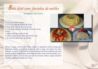 Bolo diet com farinha de milho
sem glúten e sem lactose
1 e 1/2 xíc (chá) de água,
1 e 1/2 xíc (chá) de farinha de milho,
1/2 xíc (chá) rasa de óleo de canola,
1/2 xíc (chá) adoçante dietético culinário em pó,
3 ovos,
1 colher (chá) de canela em pó,
1 colher (sopa) de fermento químico em pó,
1 xíc (chá) de geléia diet de goiaba.
Misture a água, a farinha de milho, o óleo e o adoçante e leve ao fogo para
engrossar. Retire, acrescente as gemas, uma a uma e as claras em neve.
adicione a canela e o fermento em pó. Coloque em fôrma redonda com furo
central, untada e polvilhada com farinha de milho. Asse em forno médio, pré-
aquecido (180ºC ) e deixe por cerca de 30 minutos. Retire, espere amornar
espalhe a geléia de goiaba por cima.
21
 