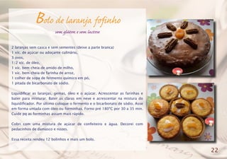 Bolo de laranja fofinho
sem glúten e sem lactose
2 laranjas sem casca e sem sementes (deixe a parte branca)
1 xíc. de açúcar ou adoçante culinário,
3 ovos,
1/2 xíc. de óleo,
1 xíc. bem cheia de amido de milho,
1 xíc. bem cheia de farinha de arroz,
1 colher de sopa de fermento químico em pó,
1 pitada de bicarbonato de sódio.
Liquidificar as laranjas, gemas, óleo e o açúcar. Acrescentar as farinhas e
bater para misturar. Bater as claras em neve e acrescentar na mistura do
liquidificador. Por último coloque o fermento e o bicarbonato de sódio. Asse
em forma untada com óleo ou forminhas. Forno pré 180ºC por 30 a 35 min.
Cuide pq as forminhas assam mais rápido.
Cobri com uma mistura de açúcar de confeiteiro e água. Decorei com
pedacinhos de damasco e nozes.
Essa receita rendeu 12 bolinhos e mais um bolo.
22
 