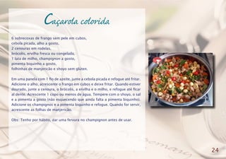 Caçarola colorida
6 sobrecoxas de frango sem pele em cubos,
cebola picada, alho a gosto,
2 cenouras em rodelas,
brócolis, ervilha fresca ou congelada,
1 lata de milho, champignon a gosto,
pimenta biquinho a gosto,
folhinhas de manjericão e shoyo sem glúten.
Em uma panela com 1 fio de azeite, junte a cebola picada e refogue até fritar.
Adicione o alho, acrescente o frango em cubos e deixe fritar. Quando estiver
dourado, junte a cenoura, o brócolis, a ervilha e o milho, e refogue até ficar
al dente. Acrescente 1 copo ou menos de água. Tempere com o shoyo, o sal
e a pimenta a gosto (não esquecendo que ainda falta a pimenta biquinho).
Adicione os champignos e a pimenta biquinho e refogue. Quando for servir,
acrescente as folhas de manjericão.
Obs: Tenho por hábito, dar uma fervura no champignon antes de usar.
24
 