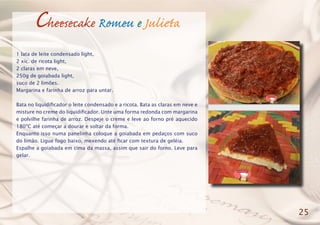 Cheesecake Romeu e Julieta
1 lata de leite condensado light,
2 xíc. de ricota light,
2 claras em neve,
250g de goiabada light,
suco de 2 limões.
Margarina e farinha de arroz para untar.
Bata no liquidificador o leite condensado e a ricota. Bata as claras em neve e
misture no creme do liquidificador. Unte uma forma redonda com margarina
e polvilhe farinha de arroz. Despeje o creme e leve ao forno pré aquecido
180ºC até começar a dourar e soltar da forma.
Enquanto isso numa panelinha coloque a goiabada em pedaços com suco
do limão. Ligue fogo baixo, mexendo até ficar com textura de geléia.
Espalhe a goiabada em cima da massa, assim que sair do forno. Leve para
gelar.
25
 