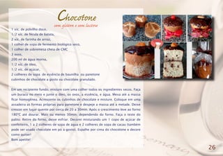 Chocotone
1 xíc. de polvilho doce,
1/2 xíc. de fécula de batata,
2 xíc. de farinha de arroz,
1 colher de sopa de fermento biológico seco,
1 colher de sobremesa cheia de CMC
3 ovos,
200 ml de água morna,
1/2 xíc. de óleo,
1/2 xíc. de açúcar,
2 colheres de sopa de essência de baunilha ou panetone
cubinhos de chocolate a gosto ou chocolate granulado.
Em um recipiente fundo, misture com uma colher todos os ingredientes secos. Faça
um buraco no meio e junte o óleo, os ovos, a essência, e água. Mexa até a massa
ficar homogênea. Acrescente os cubinhos de chocolate e misture. Coloque em uma
assadeira as formas próprias para panetone e despeje a massa até a metade. Deixe
crescer em lugar quente por cerca de 20 a 30min. Após o crescimento leve ao forno
180ºC até dourar. Mais ou menos 30min. dependendo do forno. Faça o teste do
palito. Retire do forno, deixe esfriar. Decorei misturando um 1 copo de açúcar de
confeiteiro, 1 a 2 colheres de sopa de água e 2 colheres de sopa de cacau (também
pode ser usado chocolate em pó a gosto). Espalhe por cima do chocotone e decore
como quiser!
Bom apetite!
26
sem glúten e sem lactose
 