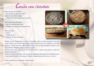 Cocada com Chocolate
Para o creme de baunilha:
1 lata de leite condensado light,
200g de coco fresco ralado
1 colher de chá de essência de baunilha.
Para o creme de chocolate:
1 lata de creme de leite light,
5 colheres de sopa de chocolate em pó.
Para o suspiro:
2 claras,
1 pitada de sal e
4 colheres de sopa de açúcar.
Misture o leite condensado, o coco e a baunilha e leve ao fogo mexendo com uma
colher de pau, até formar uma cocada mole. Transfira para um refratário e reserve.
Misture o creme de leite e chocolate em pó e leve ao fogo mexendo sempre, sem
deixar ferver. Despeje sobre a cocada e reserve.
Bata as claras com uma pitada de sal, acrescente o açúcar aos poucos e bata até
formar um suspiro.
Cubra o creme de chocolate com o suspiro espalhando delicadamente. Polvilhe açúcar
cristal e leve ao forno até começar a dourar. Dependendo do forno uns 10 min.
Sirva na temperatura ambiente e bom apetite!
27
 