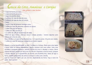 Cuca de Coco, Ameixas e Cerejas
1 copo de farinha de coco,
1 copo de farinha de arroz,
1 copo de polvilho doce,
2 colheres de sopa de óleo de coco,
2 colheres de sopa de óleo de canola,
2 ovos,
1 sachê (10g) de fermento biológico seco,
1 colher de sopa de adoçante culinário ou açúcar,
1 colher de sopa de linhaça,
1 colher de café rasa de sal,
1/2 colher de café de bicarbonato de sódio,
100ml de água morna, ameixas secas e cerejas picadas - reserve algumas para
colocar por cima da cuca.
Para a farofa: 1/2 copo de farinha de arroz, 1/2 copo de açúcar, 50 g de coco ralado,
1 colher de sopa de manteiga, margarina ou creme vegetal.
Prepare a massa liquidificando os ovos, os óleos e a linhaça. Passe para uma tigela
e junte todos os outros ingredientes. Mexa e misture com uma colher. Unte uma
assadeira retangular pequena, polvilhe farinha de arroz e despeje a massa. Deixe
crescer em lugar quente por cerca de 20 a 30 min. Enquanto a massa cresce, prepare
a farofa. Misture os 4 ingredientes até formar uma farofinha fina. Antes de ligar o
forno, espalhe pedacinhos de ameixa e cerejas e cubra com a farofa.
Leve ao forno pré 180ºC por uns 30 min. dependendo do forno. Faça o teste do
palito. Bom apetite!!
28
sem glúten e sem lactose
 