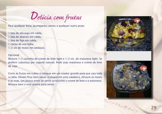 Delícia com frutas
Para qualquer hora, acompanha carnes e qualquer outro prato
1 lata de pêssego em calda,
1 lata de abacaxi em calda,
1 lata de figo em calda,
1 cacho de uva itália,
1/2 xíc de nozes em pedaços.
Opcional:
Misture 1/2 caixinha de creme de leite light e 1/2 xíc. de maionese light. Se
preferir substitua por iogurte natural. Pode usar maionese e creme de leite
de soja.
Corte as frutas em cubos e coloque em um coador grande para que saia toda
a calda. Devem ficar bem secas. Coloque em uma saladeira, misture as nozes
e as uvas. Um pouco antes de servir acrescente o creme de leite e a maionese.
Misture bem e está pronta para servir.
29
 