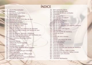 4 - Abobrinhas recheadas
5 - Barquetes
6 - Barrinha de Frutas Secas
7 - Batata Suíça
8 - Biscoitinhos salgadinhos
9 - Biscoito de queijo
10 - Biscoitos com farinha e óleo de coco
11 - Biscoitos da Aurora
12 - Bolachinhas de Natal
13 - Bolo com frutas cristalizadas
14 - Bolo de ameixa e côco
15 - Bolo de Arroz Cru
16 - Bolo de cenoura com cobertura de chocolate
17 - Bolo de Chocolate e Nozes com farinha de coco
18 - Bolo de coco
19 - Bolo de damasco, ameixas e amêndoas
20 - Bolo de maçã, canela e nozes com farinha de coco
21 - Bolo diet com farinha de milho
22 - Bolo e bolinhos de laranja fofinhos
23 - Brownies
24 - Caçarola colorida
25 - Cheesecake Romeu e Julieta
26 - Chocotone
27 - Cocada com Chocolate
28 - Cuca de Coco, Ameixas Secas e Cerejas
29 - Delícia com frutas
30 - Delícia de morangos com chocolate
31 - Doce sobremesa
32 - Frango com creme de milho e maçã
33 - Lasanha de abobrinha
34 - Massa para biscoitos e/ou enroladinhos
35 - Mini discos de Tapioca
36 - Mini sanduíche aberto
37 - Pãezinhos da Rita Bello
38 - Pãezinhos de Minuto recheados
39 - Panetones
40 - Pão amarelinho
41 - Pão com iogurte natural
42 - Pão com Ricota
43 - Pão da Sandra Pereira
44 - Pão de Arroz Cru
45 - Pão de iogurte e cenoura
46 - Pão de liquidificador com iogurte e cenoura
47 - Pão de milho
48 - Pão de milho com iogurte
49 - Pão da Gilda
50 - Pão com farinha de mandioca
51 - Pastéis de forno
52 - Pizza
53 - Pudim de coco e laranja
54 - Quiche
55 - Quiche com massa de ricota
56 - Quiche de legumes
57 - Rosca de polvilho
58 - Torta de batata
59 - Torta de abacaxi
60 - Torta de legumes com farinha de mandioca
61 - Torta de maçã
62 - Torta de sardinha, milho e ervilha
63 - Torta deliciosa (legumes, folhas e ervas)
64 - Torta doce com chocolate
65 - Torta doce
66 - Torta fácil
67 - Tortinhas beslisquetes
ÍNDICE
 