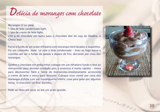 Delícia de morangos com chocolate
Morangos (2 cx. peq)
1 lata de leite condensado light,
1 lata de creme de leite light,
250 g de chocolate em barra (usei o chocolate diet de soja da Olvebra, o
Choco Soy)
Forrei o fundo de um prato refratário com morangos bem lavados e sequinhos.
Fiz um creminho mole só com o leite condensado - levei ao fogo baixo e
cozinhei até ver o fundo da panela e depois de frio, derramei por cima dos
morangos.
Quebre o chocolate em pedacinhos coloque em um refratário fundo e leve ao
microondas para derreter (cuidado pois o processo é muito rápido) - mexa
para desmanchar bem e retire do microondas.Imediatamente acrescente
o creme de leite e mexa para misturar. Coloque esse creme por cima dos
morangos.Enfeite com um moranguinho inteiro. Leve para gelar por algumas
horas. O chocolate vai ficar durinho.
Pode ser feito em taças ou em um prato grande.
30
 