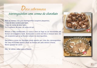 Doce sobremesa
Merenguinhos com creme de chocolate
Mais ou menos 150 g de merenguinhos (suspiros pequenos),
1 lata de leite condensado light,
1 lata de creme de leite light,
4 a 5 colheres de sopa de cacau em pó.
Misture o leite condensado e o cacau e leve ao fogo ou ao microondas até
formar um brigadeiro mole. Acrescente o creme de leite e misture bem. Em
um recipiente que vá ao freezer colocar os merenguinhos.
Derramar o creme de chocolate ainda quente por cima dos merenguinhos.
Dar uma misturada rápida e levar ao freezer por pelo menos 4 horas.
Retire quando for servir.
Obs: Se sobrar, voltar para o freezer.
31
 