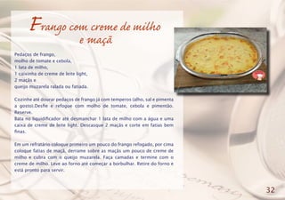 Frango com creme de milho
e maçã
Pedaços de frango,
molho de tomate e cebola,
1 lata de milho,
1 caixinha de creme de leite light,
2 maçãs e
queijo muzarela ralada ou fatiada.
Cozinhe até dourar pedaços de frango já com temperos (alho, sal e pimenta
a gosto).Desfie e refogue com molho de tomate, cebola e pimentão.
Reserve.
Bata no liquidificador até desmanchar 1 lata de milho com a água e uma
caixa de creme de leite light. Descasque 2 maçãs e corte em fatias bem
finas.
Em um refratário coloque primeiro um pouco do frango refogado, por cima
coloque fatias de maçã, derrame sobre as maçãs um pouco de creme de
milho e cubra com o queijo muzarela. Faça camadas e termine com o
creme de milho. Leve ao forno até começar a borbulhar. Retire do forno e
está pronto para servir.
32
 