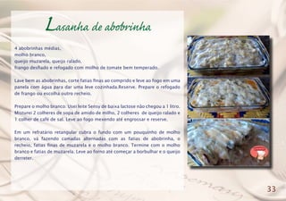Lasanha de abobrinha
4 abobrinhas médias,
molho branco,
queijo muzarela, queijo ralado,
frango desfiado e refogado com molho de tomate bem temperado.
Lave bem as abobrinhas, corte fatias finas ao comprido e leve ao fogo em uma
panela com água para dar uma leve cozinhada.Reserve. Prepare o refogado
de frango ou escolha outro recheio.
Prepare o molho branco: Usei leite Sensy de baixa lactose não chegou a 1 litro.
Misturei 2 colheres de sopa de amido de milho, 2 colheres de queijo ralado e
1 colher de café de sal. Leve ao fogo mexendo até engrossar e reserve.
Em um refratário retangular cubra o fundo com um pouquinho de molho
branco, vá fazendo camadas alternadas com as fatias de abobrinha, o
recheio, fatias finas de muzarela e o molho branco. Termine com o molho
branco e fatias de muzarela. Leve ao forno até começar a borbulhar e o queijo
derreter.
33
 