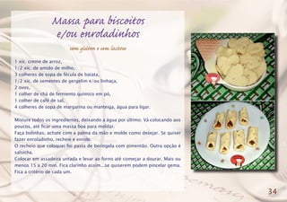 Massa para biscoitos
e/ou enroladinhos
sem glúten e sem lactose
1 xíc. creme de arroz,
1/2 xíc. de amido de milho,
3 colheres de sopa de fécula de batata,
1/2 xíc. de sementes de gergelim e/ou linhaça,
2 ovos,
1 colher de chá de fermento químico em pó,
1 colher de café de sal,
4 colheres de sopa de margarina ou manteiga, água para ligar.
Misture todos os ingredientes, deixando a água por último. Vá colocando aos
poucos, até ficar uma massa boa para moldar.
Faça bolinhas, achate com a palma da mão e molde como desejar. Se quiser
fazer enroladinho, recheie e enrole.
O recheio que coloquei foi pasta de beringela com pimentão. Outra opção é
salsicha.
Colocar em assadeira untada e levar ao forno até começar a dourar. Mais ou
menos 15 a 20 min. Fica clarinho assim...se quiserem podem pincelar gema.
Fica a critério de cada um.
34
 