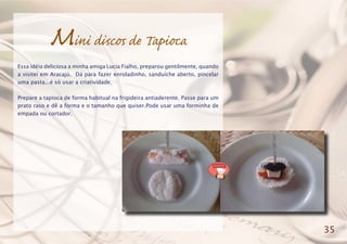 Mini discos de Tapioca
Essa idéia deliciosa a minha amiga Lucia Fialho, preparou gentilmente, quando
a visitei em Aracajú. Dá para fazer enroladinho, sanduíche aberto, pincelar
uma pasta...é só usar a criatividade.
Prepare a tapioca de forma habitual na frigideira antiaderente. Passe para um
prato raso e dê a forma e o tamanho que quiser.Pode usar uma forminha de
empada ou cortador.
35
 