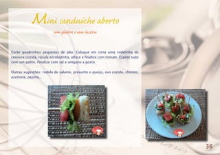 Mini sanduíche aberto
sem glúten e sem lactose
Corte quadrinhos pequenos de pão. Coloque em cima uma rodelinha de
cenoura cozida, rúcula enroladinha, alface e finalize com tomate. Espete tudo
com um palito. Finalize com sal e orégano a gosto.
Outras sugestões: rodela de salame, presunto e queijo, ovo cozido, chester,
azeitona, pepino...
36
 