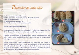 Pãezinhos da Rita Bello
1 e 1/2 xíc. de chá de polvilho doce,
1 e 1/2 xíc. de chá de leite em pó (usei Molico desnatado),
1 xíc. de farinha de arroz,
1 colher de sopa rasa de açúcar,
1 sachê de fermento biológico seco para pão.
Misture esses ingredientes e reserve.
Em uma panela leve ao fogo 300 ml de água e 6 Colheres de sopa de polvilho
doce. Mexa até formar uma goma transparente. Desligue e reserve.
Faça um buraco no meio da outra mistura e coloque 1 colher de sopa de
sal, 2 ovos, 3 colheres de sopa de óleo, 1 colher de sopa de margarina ou
manteiga.
Misture tudo, coloque a goma ainda quente e vá amassando com a mãos. É
preciso colocar mais ou menos 1 xíc. de farinha de arroz até obter uma massa
lisa (coloquei + 2 xíc. de farinha de arroz). Divida a massa em pequenas
porções, modele os pães. Coloque em uma assadeira e deixe crescer. Antes
de levar ao forno faça cortes e pincele leite para dar brilho.
37
 