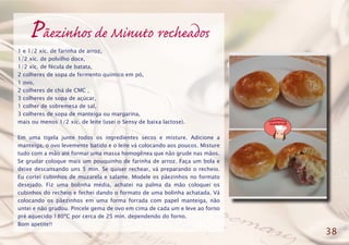 Pãezinhos de Minuto recheados
1 e 1/2 xíc. de farinha de arroz,
1/2 xíc. de polvilho doce,
1/2 xíc. de fécula de batata,
2 colheres de sopa de fermento químico em pó,
1 ovo,
2 colheres de chá de CMC ,
3 colheres de sopa de açúcar,
1 colher de sobremesa de sal,
3 colheres de sopa de manteiga ou margarina,
mais ou menos 1/2 xíc. de leite (usei o Sensy de baixa lactose).
Em uma tigela junte todos os ingredientes secos e misture. Adicione a
manteiga, o ovo levemente batido e o leite vá colocando aos poucos. Misture
tudo com a mão até formar uma massa homogênea que não grude nas mãos.
Se grudar coloque mais um pouquinho de farinha de arroz. Faça um bola e
deixe descansando uns 5 min. Se quiser rechear, vá preparando o recheio.
Eu cortei cubinhos de muzarela e salame. Modele os pãezinhos no formato
desejado. Fiz uma bolinha média, achatei na palma da mão coloquei os
cubinhos do recheio e fechei dando o formato de uma bolinha achatada. Vá
colocando os pãezinhos em uma forma forrada com papel manteiga, não
untei e não grudou. Pincele gema de ovo em cima de cada um e leve ao forno
pré aquecido 180ºC por cerca de 25 min. dependendo do forno.
Bom apetite!!
38
 