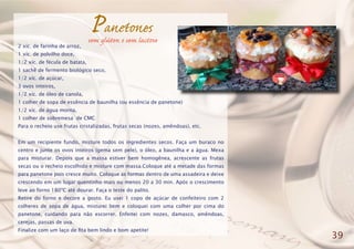 Panetones
2 xíc. de farinha de arroz,
1 xíc. de polvilho doce,
1/2 xíc. de fécula de batata,
1 sachê de fermento biológico seco,
1/2 xíc. de açúcar,
3 ovos inteiros,
1/2 xíc. de óleo de canola,
1 colher de sopa de essência de baunilha (ou essência de panetone)
1/2 xíc. de água morna,
1 colher de sobremesa de CMC
Para o recheio use frutas cristalizadas, frutas secas (nozes, amêndoas), etc.
Em um recipiente fundo, misture todos os ingredientes secos. Faça um buraco no
centro e junte os ovos inteiros (gema sem pele), o óleo, a baunilha e a água. Mexa
para misturar. Depois que a massa estiver bem homogênea, acrescente as frutas
secas ou o recheio escolhido e misture com massa.Coloque até a metade das formas
para panetone pois cresce muito. Coloque as formas dentro de uma assadeira e deixe
crescendo em um lugar quentinho mais ou menos 20 a 30 min. Após o crescimento
leve ao forno 180ºC até dourar. Faça o teste do palito.
Retire do forno e decore a gosto. Eu usei 1 copo de açúcar de confeiteiro com 2
colheres de sopa de água, misturei bem e coloquei com uma colher por cima do
panetone, cuidando para não escorrer. Enfeitei com nozes, damasco, amêndoas,
cerejas, passas de uva.
Finalize com um laço de fita bem lindo e bom apetite!
39
sem glúten e sem lactose
 