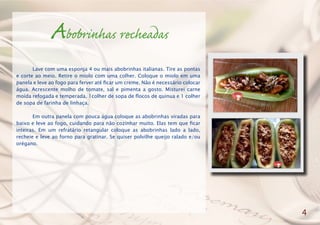 Abobrinhas recheadas
	 Lave com uma esponja 4 ou mais abobrinhas italianas. Tire as pontas
e corte ao meio. Retire o miolo com uma colher. Coloque o miolo em uma
panela e leve ao fogo para ferver até ficar um creme. Não é necessário colocar
água. Acrescente molho de tomate, sal e pimenta a gosto. Misturei carne
moída refogada e temperada, 1colher de sopa de flocos de quinua e 1 colher
de sopa de farinha de linhaça.
	 Em outra panela com pouca água coloque as abobrinhas viradas para
baixo e leve ao fogo, cuidando para não cozinhar muito. Elas tem que ficar
inteiras. Em um refratário retangular coloque as abobrinhas lado a lado,
recheie e leve ao forno para gratinar. Se quiser polvilhe queijo ralado e/ou
orégano.
4
 