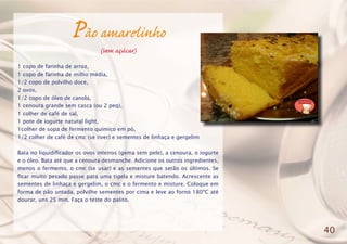 Pão amarelinho
(sem açúcar)
1 copo de farinha de arroz,
1 copo de farinha de milho média,
1/2 copo de polvilho doce,
2 ovos,
1/2 copo de óleo de canola,
1 cenoura grande sem casca (ou 2 peq),
1 colher de café de sal,
1 pote de iogurte natural light,
1colher de sopa de fermento químico em pó,
1/2 colher de café de cmc (se tiver) e sementes de linhaça e gergelim
Bata no liquidificador os ovos inteiros (gema sem pele), a cenoura, o iogurte
e o óleo. Bata até que a cenoura desmanche. Adicione os outros ingredientes,
menos o fermento, o cmc (se usar) e as sementes que serão os últimos. Se
ficar muito pesado passe para uma tigela e misture batendo. Acrescente as
sementes de linhaça e gergelim, o cmc e o fermento e misture. Coloque em
forma de pão untada, polvilhe sementes por cima e leve ao forno 180ºC até
dourar, uns 25 min. Faça o teste do palito.
40
 