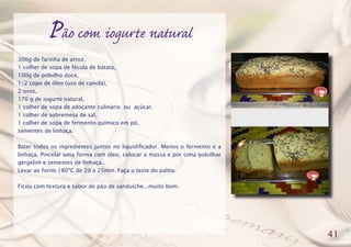 Pão com iogurte natural
300g de farinha de arroz,
1 colher de sopa de fécula de batata,
100g de polvilho doce,
1/2 copo de óleo (uso de canola),
2 ovos,
170 g de iogurte natural,
1 colher de sopa de adoçante culinário ou açúcar.
1 colher de sobremesa de sal,
1 colher de sopa de fermento químico em pó,
sementes de linhaça.
Bater todos os ingredientes juntos no liquidificador. Menos o fermento e a
linhaça. Pincelar uma forma com óleo, colocar a massa e por cima polvilhar
gergelim e sementes de linhaça.
Levar ao forno 180ºC de 20 a 25min. Faça o teste do palito.
Ficou com textura e sabor de pão de sanduíche...muito bom.
41
 