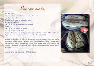 Pão com Ricota
3/4 xíc. água,
1/2 xíc. leite desnatado (uso de baixa lactose)
1 colher (chá) sal,
2 colheres de sopa de manteiga light,
3/4 xíc. ricota light,
1 e 1/2 xíc. de farinha de arroz Urbano
1 ovo,
1 e 1/2 xíc. de amido de milho,
1/2 xíc de fécula de batata,
1 sachê de fermento biológico seco para pão (quem tem dificuldades em
digerir esse fermento pode usar apenas 2 colheres de chá)
Misture as farinhas, o sal e o fermento. Amasse a ricota com um garfo,
acrescente o ovo, o leite e a água. Junte com as farinhas. Sove com as mãos
até ficar uma massa homogênea. Forme uma bola e deixe descansando por
20 min. Depois de descansada, abra a massa e modele como quiser, eu fiz
dois pães.
Leve ao forno pré aquecido 180ºC até dourar.
42
 