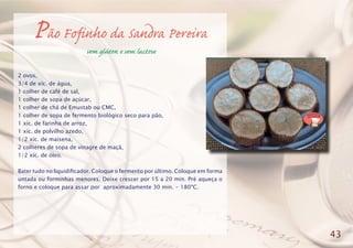 Pão Fofinho da Sandra Pereira
sem glúten e sem lactose
2 ovos,
3/4 de xíc. de água,
1 colher de café de sal,
1 colher de sopa de açúcar,
1 colher de chá de Emustab ou CMC,
1 colher de sopa de fermento biológico seco para pão,
1 xíc. de farinha de arroz,
1 xíc. de polvilho azedo,
1/2 xíc. de maisena,
2 colheres de sopa de vinagre de maçã,
1/2 xíc. de óleo.
Bater tudo no liquidificador. Coloque o fermento por último. Coloque em forma
untada ou forminhas menores. Deixe crescer por 15 a 20 min. Pré aqueça o
forno e coloque para assar por aproximadamente 30 min. - 180ºC.
43
 